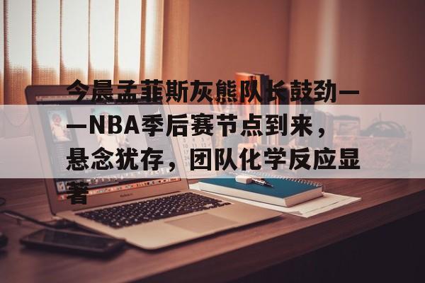 zoty体育-今晨孟菲斯灰熊队长鼓劲——NBA季后赛节点到来，悬念犹存，团队化学反应显著的简单介绍